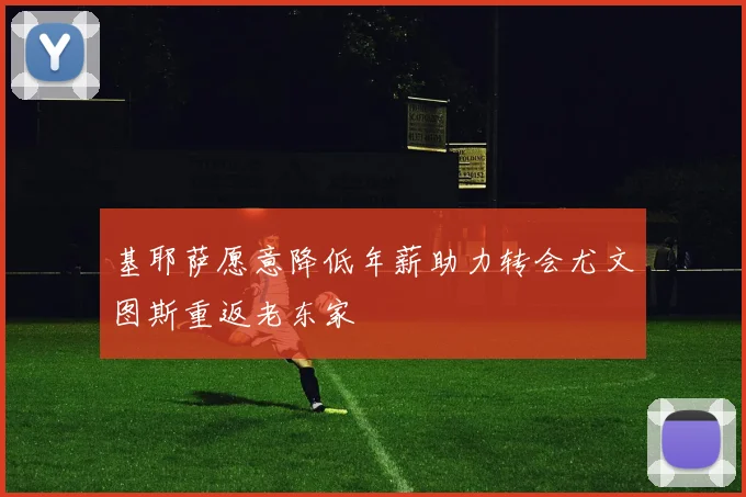 基耶萨愿意降低年薪助力转会尤文图斯重返老东家