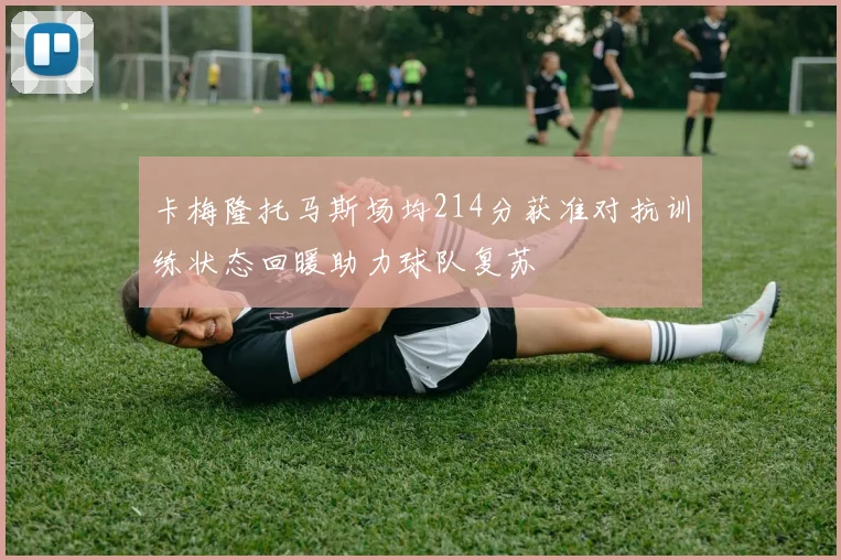 卡梅隆托马斯场均214分获准对抗训练状态回暖助力球队复苏