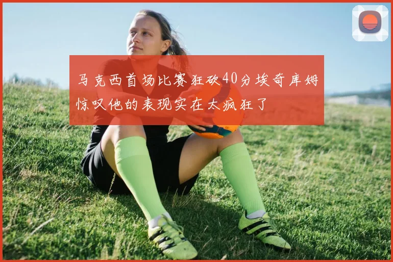 马克西首场比赛狂砍40分埃奇库姆惊叹他的表现实在太疯狂了