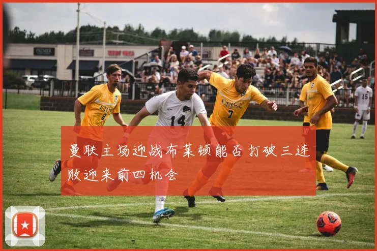 曼联主场迎战布莱顿能否打破三连败迎来前四机会