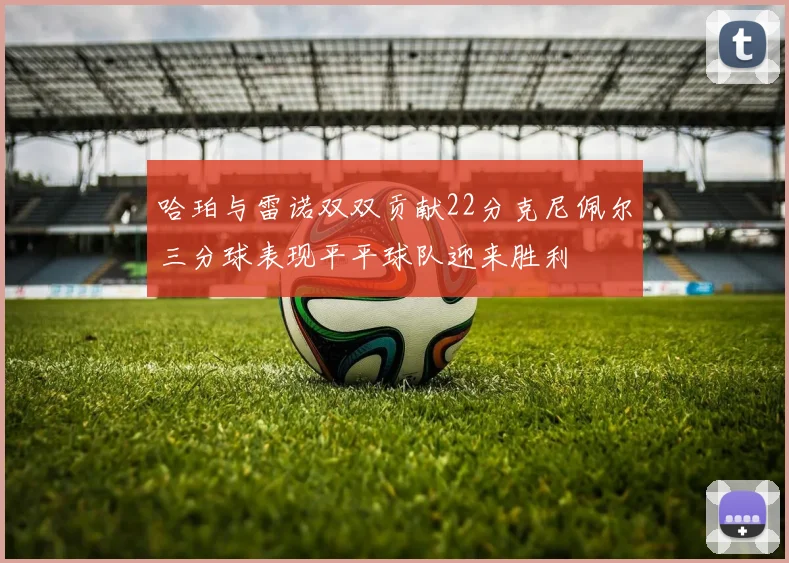 哈珀与雷诺双双贡献22分克尼佩尔三分球表现平平球队迎来胜利