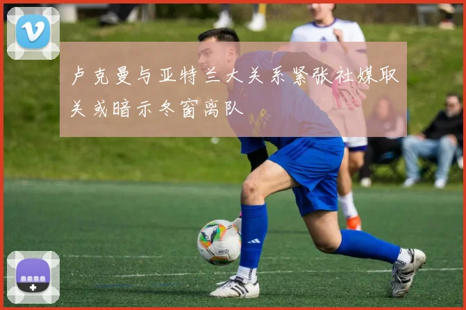 卢克曼与亚特兰大关系紧张社媒取关或暗示冬窗离队