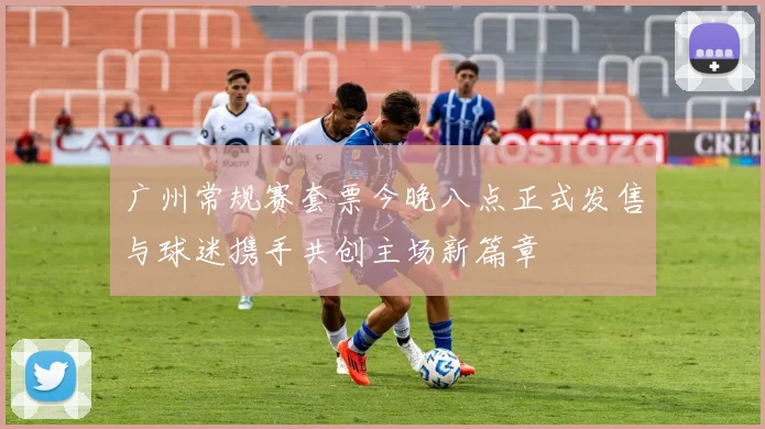 广州常规赛套票今晚八点正式发售与球迷携手共创主场新篇章
