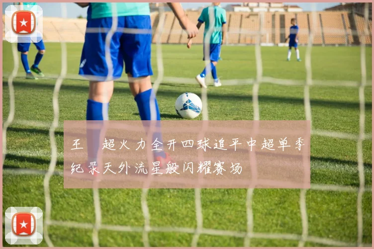 王燊超火力全开四球追平中超单季纪录天外流星般闪耀赛场