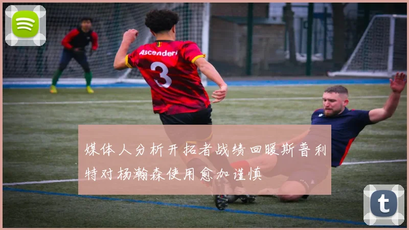 媒体人分析开拓者战绩回暖斯普利特对杨瀚森使用愈加谨慎