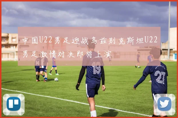 中国U22男足迎战乌兹别克斯坦U22男足激情对决即将上演