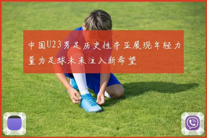 中国U23男足历史性夺亚展现年轻力量为足球未来注入新希望