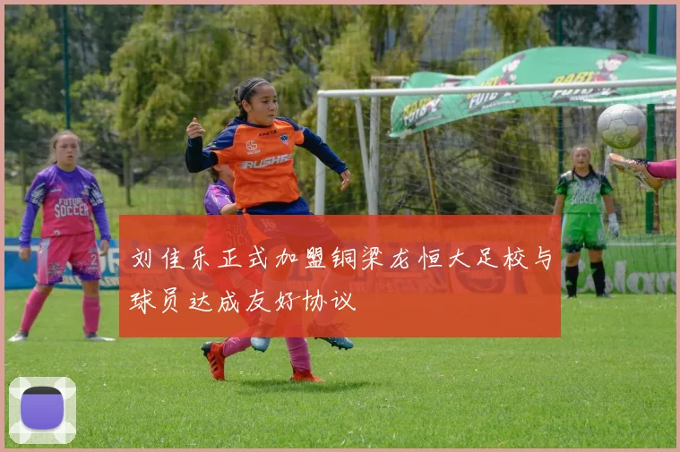 刘佳乐正式加盟铜梁龙恒大足校与球员达成友好协议