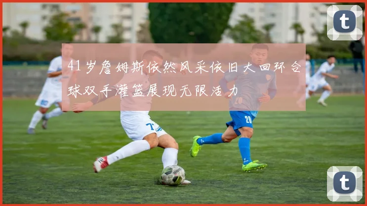 41岁詹姆斯依然风采依旧大回环合球双手灌篮展现无限活力