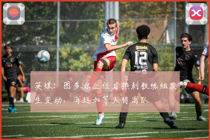 英媒：图多尔上任后热刺教练组发生变动，海廷加等人将离队