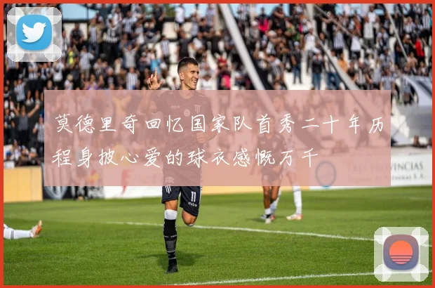 莫德里奇回忆国家队首秀二十年历程身披心爱的球衣感慨万千