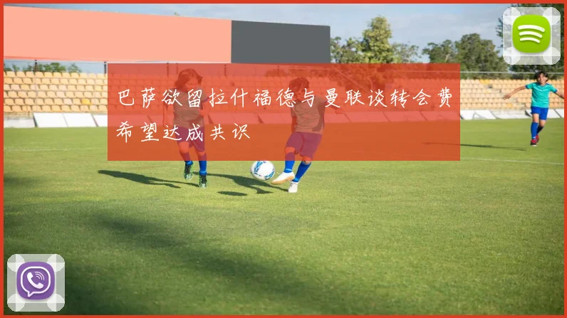 巴萨欲留拉什福德与曼联谈转会费希望达成共识