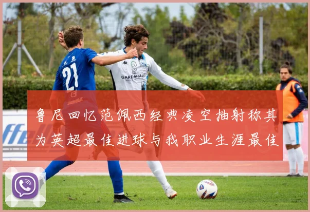 鲁尼回忆范佩西经典凌空抽射称其为英超最佳进球与我职业生涯最佳传球结合