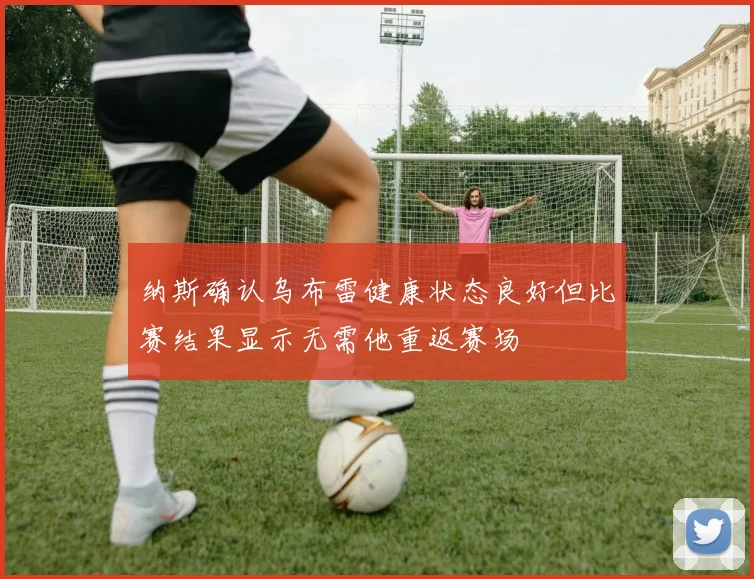 纳斯确认乌布雷健康状态良好但比赛结果显示无需他重返赛场
