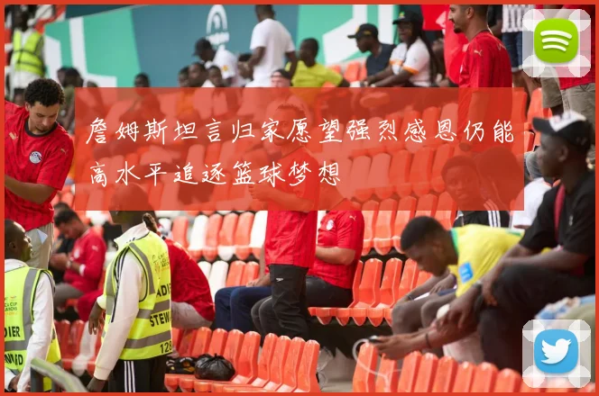 詹姆斯坦言归家愿望强烈感恩仍能高水平追逐篮球梦想