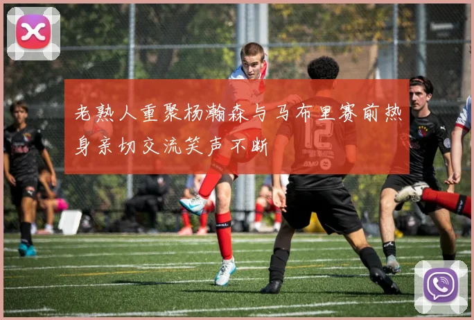 老熟人重聚杨瀚森与马布里赛前热身亲切交流笑声不断
