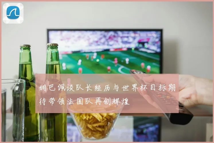 姆巴佩谈队长经历与世界杯目标期待带领法国队再创辉煌