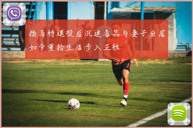 扬马特退役后沉迷毒品与妻子分居如今重拾生活步入正轨