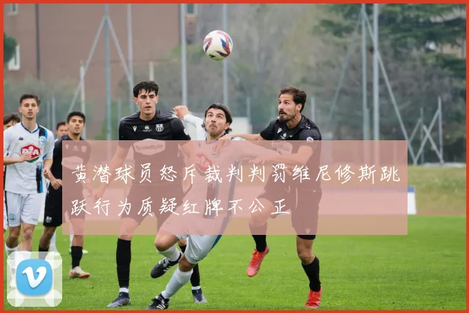 黄潜球员怒斥裁判判罚维尼修斯跳跃行为质疑红牌不公正