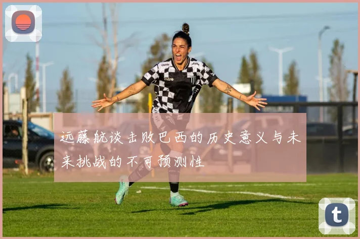 远藤航谈击败巴西的历史意义与未来挑战的不可预测性