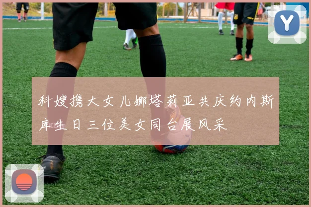 科嫂携大女儿娜塔莉亚共庆约内斯库生日三位美女同台展风采