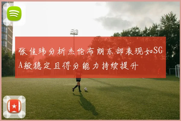 张佳玮分析杰伦布朗东部表现如SGA般稳定且得分能力持续提升
