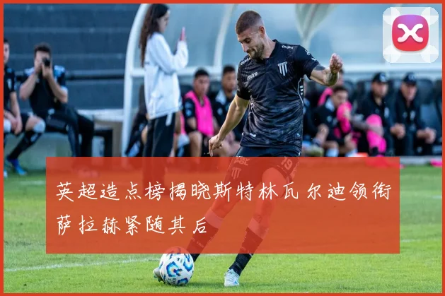 英超造点榜揭晓斯特林瓦尔迪领衔萨拉赫紧随其后