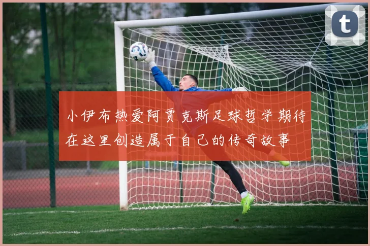 小伊布热爱阿贾克斯足球哲学期待在这里创造属于自己的传奇故事