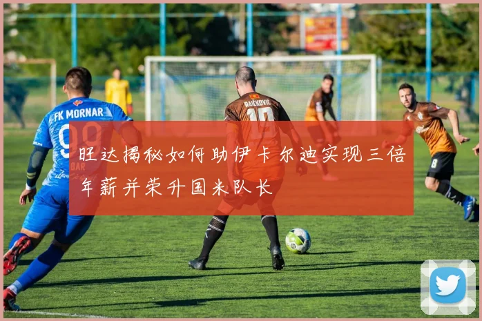 旺达揭秘如何助伊卡尔迪实现三倍年薪并荣升国米队长