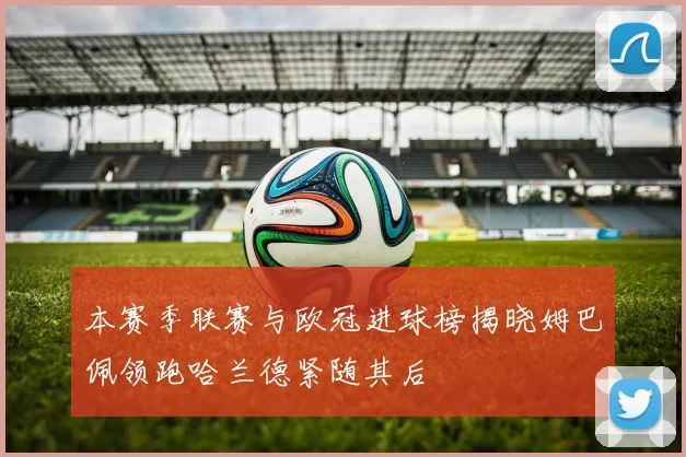 本赛季联赛与欧冠进球榜揭晓姆巴佩领跑哈兰德紧随其后