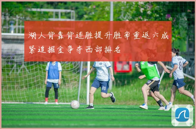 湖人背靠背连胜提升胜率重返六成紧追掘金争夺西部排名