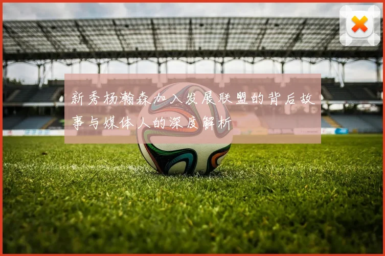 新秀杨瀚森加入发展联盟的背后故事与媒体人的深度解析