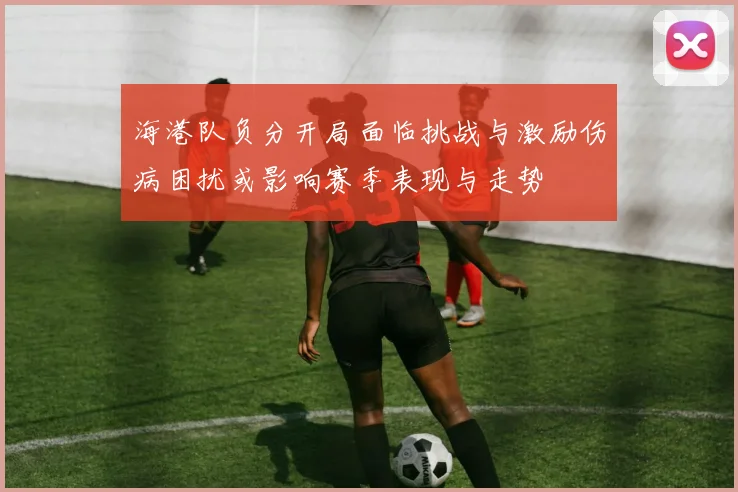 海港队负分开局面临挑战与激励伤病困扰或影响赛季表现与走势