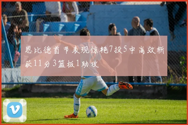 恩比德首节表现惊艳7投5中高效斩获11分3篮板1助攻